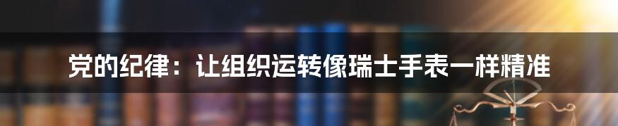 党的纪律:让组织运转像瑞士手表一样精准