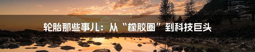轮胎那些事儿:从“橡胶圈”到科技巨头