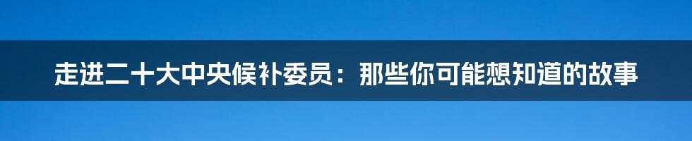 走进二十大中央候补委员:那些你可能想知道的故事