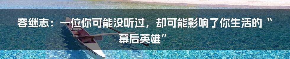 容继志:一位你可能没听过,却可能影响了你生活的“幕后英雄”
