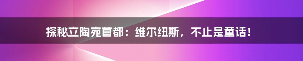 探秘立陶宛首都:维尔纽斯,不止是童话!
