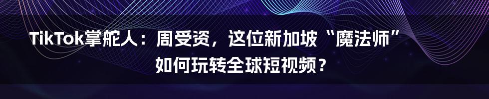 TikTok掌舵人:周受资,这位新加坡“魔法师”如何玩转全球短视频?