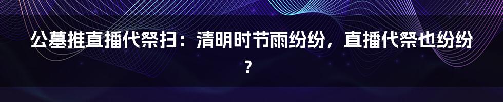 公墓推直播代祭扫:清明时节雨纷纷,直播代祭也纷纷?
