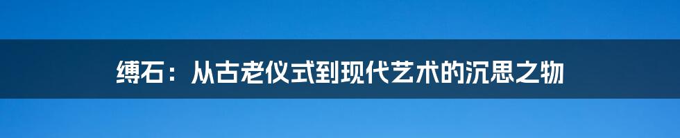 缚石:从古老仪式到现代艺术的沉思之物