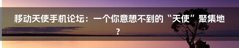 移动天使手机论坛:一个你意想不到的“天使”聚集地?