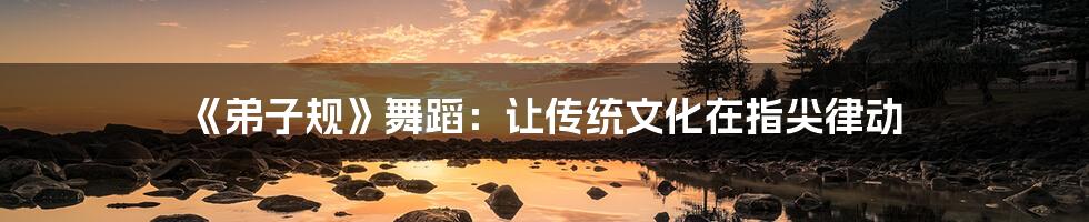 《弟子规》舞蹈:让传统文化在指尖律动