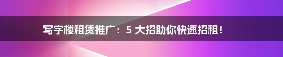 写字楼租赁推广：5 大招助你快速招租！