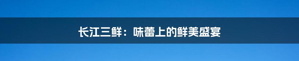 长江三鲜:味蕾上的鲜美盛宴