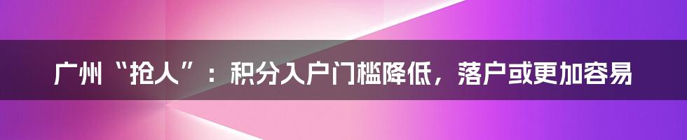 广州“抢人”:积分入户门槛降低,落户或更加容易