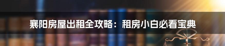 襄阳房屋出租全攻略:租房小白必看宝典