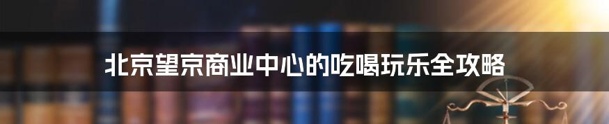 北京望京商业中心的吃喝玩乐全攻略