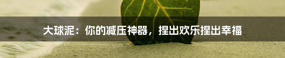 大球泥：你的减压神器，捏出欢乐捏出幸福