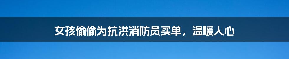 女孩偷偷为抗洪消防员买单,温暖人心