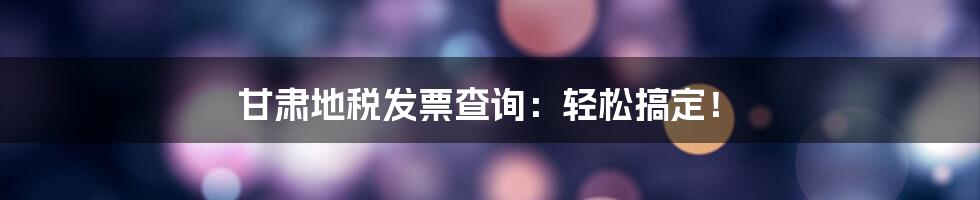甘肃地税发票查询:轻松搞定!