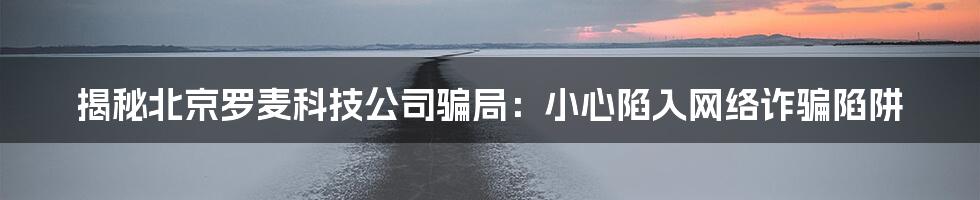 揭秘北京罗麦科技公司骗局:小心陷入网络诈骗陷阱