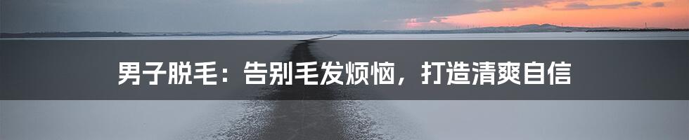 男子脱毛：告别毛发烦恼，打造清爽自信