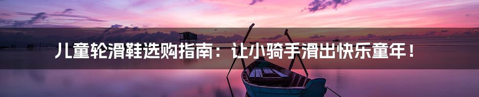 儿童轮滑鞋选购指南:让小骑手滑出快乐童年!