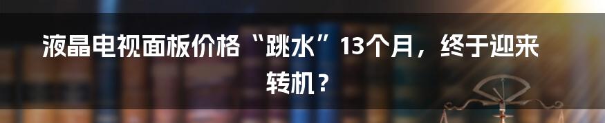 液晶电视面板价格“跳水”13个月，终于迎来转机？