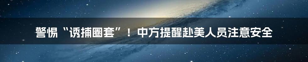 警惕“诱捕圈套”!中方提醒赴美人员注意安全