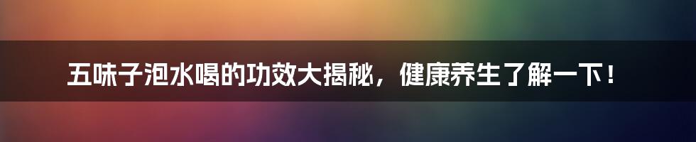 五味子泡水喝的功效大揭秘,健康养生了解一下!