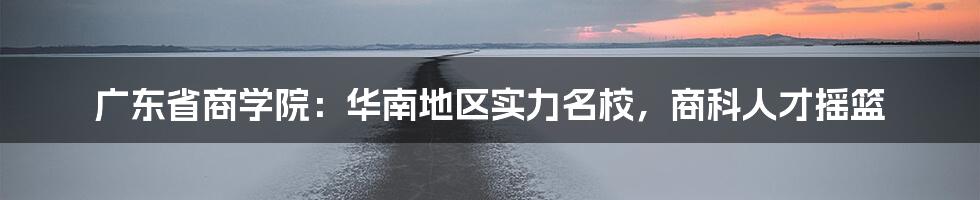 广东省商学院：华南地区实力名校，商科人才摇篮