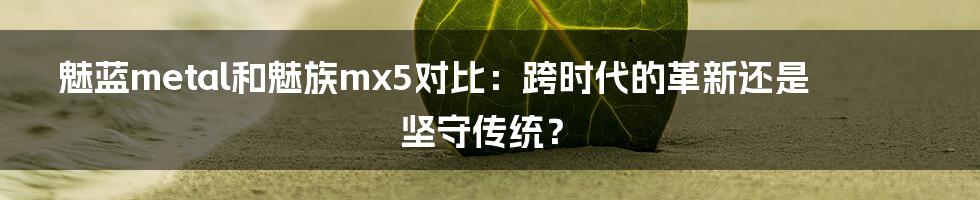 魅蓝metal和魅族mx5对比：跨时代的革新还是坚守传统？