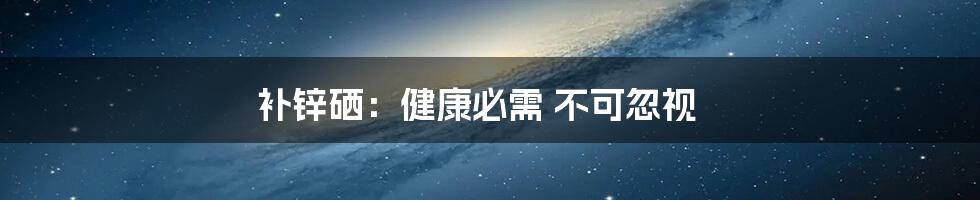 补锌硒：健康必需 不可忽视