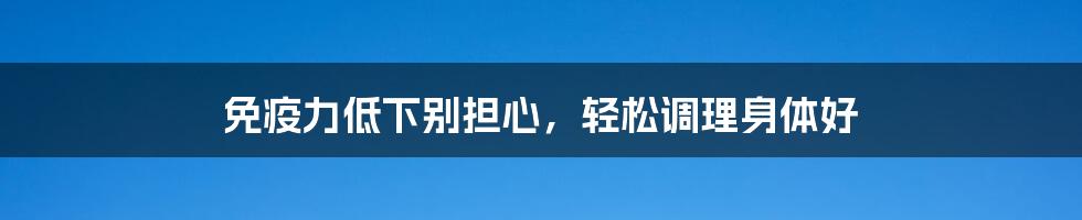 免疫力低下别担心,轻松调理身体好