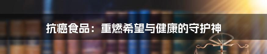 抗癌食品：重燃希望与健康的守护神