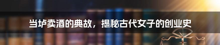 当垆卖酒的典故，揭秘古代女子的创业史