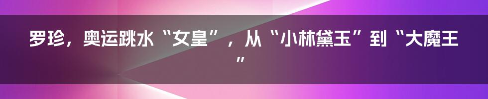 罗珍,奥运跳水“女皇”,从“小林黛玉”到“大魔王”