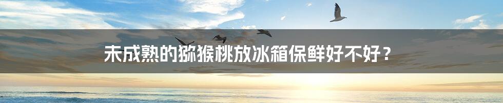 未成熟的猕猴桃放冰箱保鲜好不好？