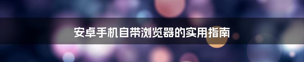 安卓手机自带浏览器的实用指南