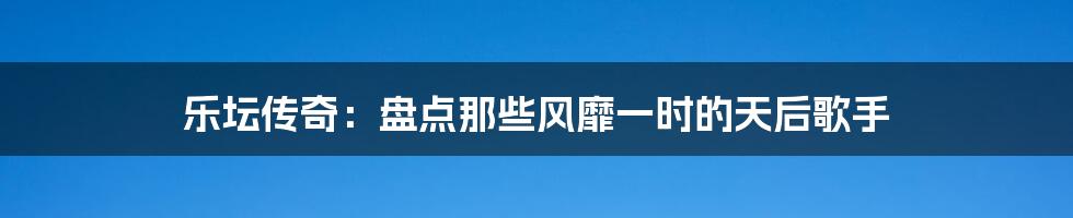 乐坛传奇：盘点那些风靡一时的天后歌手