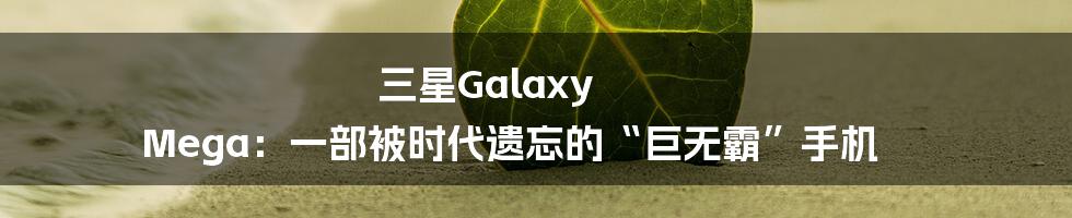 三星Galaxy Mega:一部被时代遗忘的“巨无霸”手机