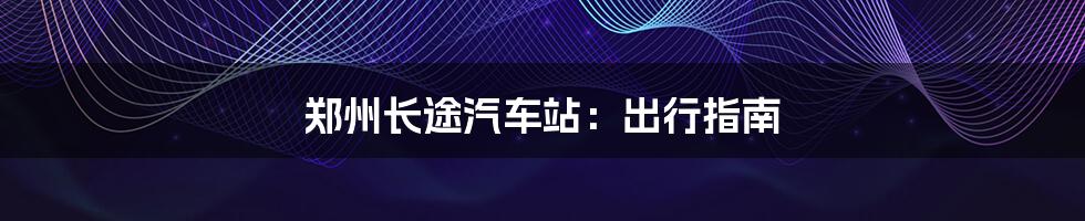 郑州长途汽车站:出行指南