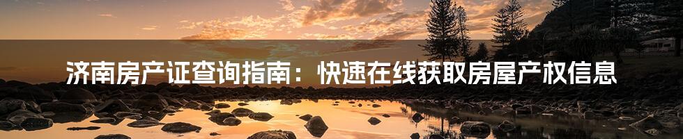 济南房产证查询指南:快速在线获取房屋产权信息