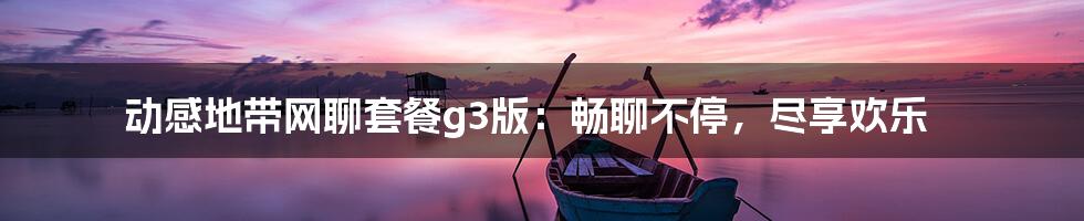 动感地带网聊套餐g3版:畅聊不停,尽享欢乐