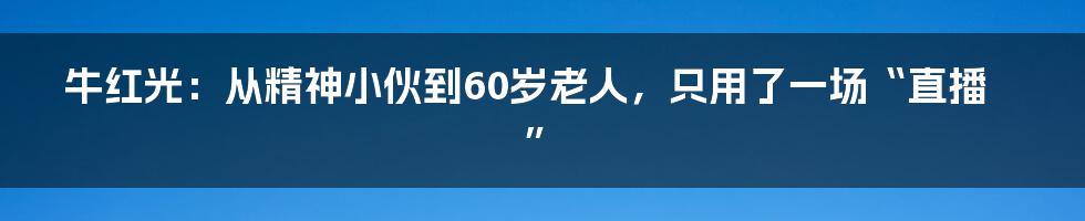 牛红光：从精神小伙到60岁老人，只用了一场“直播”