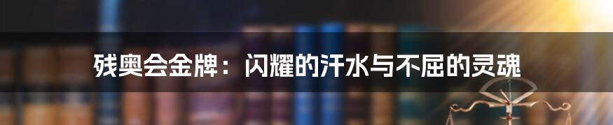 残奥会金牌:闪耀的汗水与不屈的灵魂