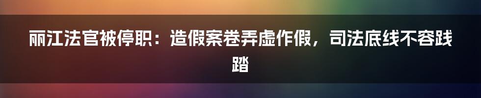 丽江法官被停职:造假案卷弄虚作假,司法底线不容践踏