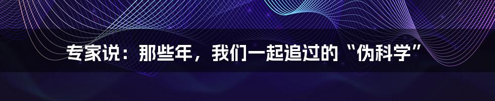 专家说:那些年,我们一起追过的“伪科学”