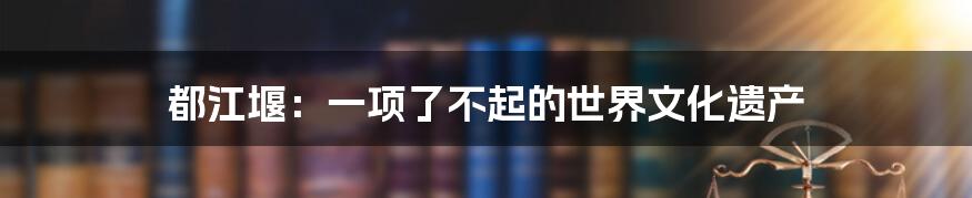都江堰:一项了不起的世界文化遗产