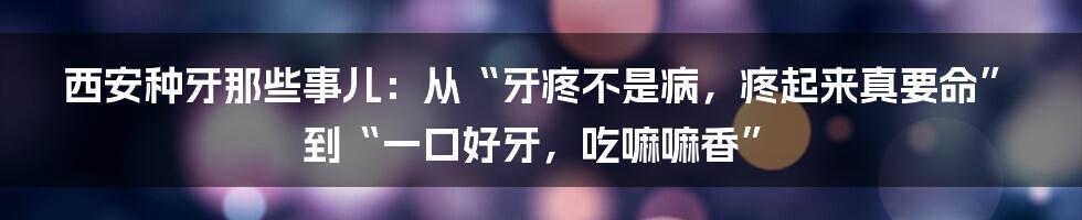 西安种牙那些事儿:从“牙疼不是病,疼起来真要命”到“一口好牙,吃嘛嘛香”