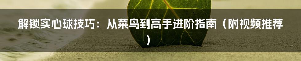 解锁实心球技巧:从菜鸟到高手进阶指南(附视频推荐)