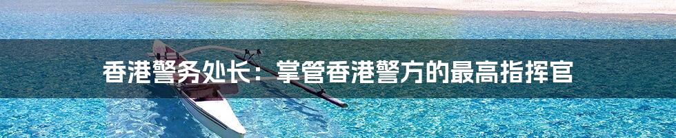 香港警务处长：掌管香港警方的最高指挥官