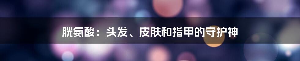 胱氨酸:头发、皮肤和指甲的守护神