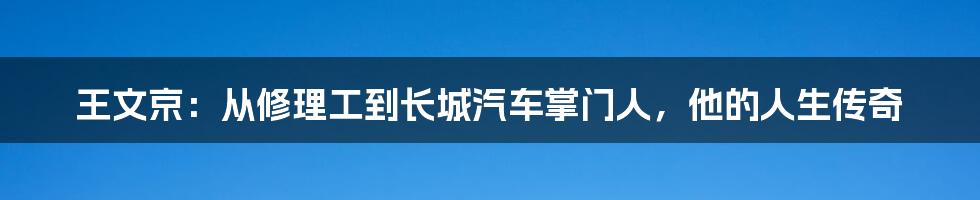 王文京:从修理工到长城汽车掌门人,他的人生传奇