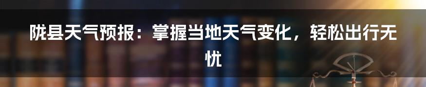 陇县天气预报:掌握当地天气变化,轻松出行无忧