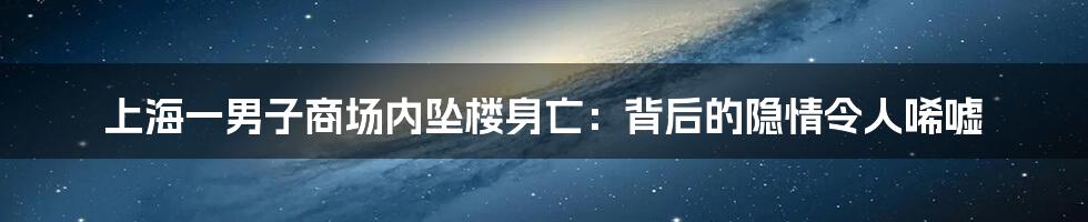 上海一男子商场内坠楼身亡:背后的隐情令人唏嘘